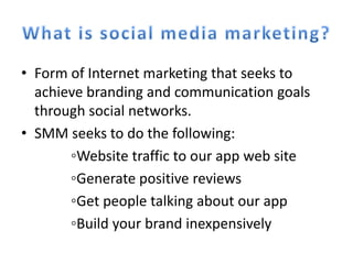 • Form of Internet marketing that seeks to
  achieve branding and communication goals
  through social networks.
• SMM seeks to do the following:
       ◦Website traffic to our app web site
       ◦Generate positive reviews
       ◦Get people talking about our app
       ◦Build your brand inexpensively
 
