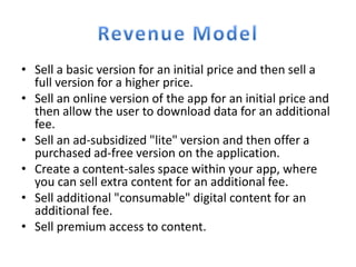 • Sell a basic version for an initial price and then sell a
  full version for a higher price.
• Sell an online version of the app for an initial price and
  then allow the user to download data for an additional
  fee.
• Sell an ad-subsidized "lite" version and then offer a
  purchased ad-free version on the application.
• Create a content-sales space within your app, where
  you can sell extra content for an additional fee.
• Sell additional "consumable" digital content for an
  additional fee.
• Sell premium access to content.
 