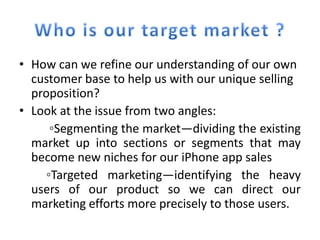 • How can we refine our understanding of our own
  customer base to help us with our unique selling
  proposition?
• Look at the issue from two angles:
      ◦Segmenting the market—dividing the existing
  market up into sections or segments that may
  become new niches for our iPhone app sales
     ◦Targeted marketing—identifying the heavy
  users of our product so we can direct our
  marketing efforts more precisely to those users.
 