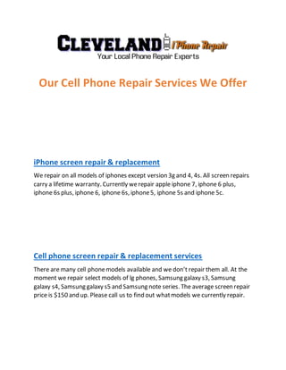 Our Cell Phone Repair Services We Offer
iPhone screen repair & replacement
We repair on all models of iphones except version 3g and 4, 4s. All screen repairs
carry a lifetime warranty. Currently werepair apple iphone 7, iphone 6 plus,
iphone 6s plus, iphone 6, iphone 6s, iphone5, iphone 5s and iphone 5c.
Cell phone screen repair & replacement services
There are many cell phonemodels available and we don’t repair them all. At the
moment we repair select models of lg phones, Samsung galaxy s3, Samsung
galaxy s4, Samsung galaxy s5 and Samsung note series. The average screen repair
price is $150 and up. Please call us to find out whatmodels we currently repair.
 