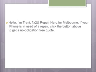  Hello, I’m Trent, fix2U Repair Hero for Melbourne. If your
iPhone is in need of a repair, click the button above
to get a no-obligation free quote.
 