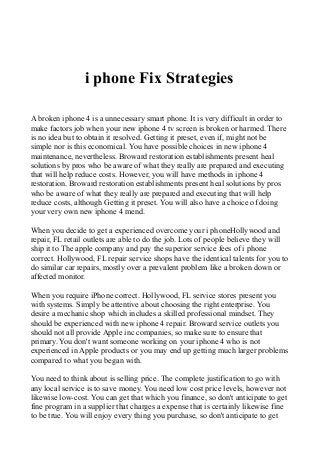 i phone Fix Strategies
A broken iphone 4 is a unnecessary smart phone. It is very difficult in order to
make factors job when your new iphone 4 tv screen is broken or harmed. There
is no idea but to obtain it resolved. Getting it preset, even if, might not be
simple nor is this economical. You have possible choices in new iphone 4
maintenance, nevertheless. Broward restoration establishments present heal
solutions by pros who be aware of what they really are prepared and executing
that will help reduce costs. However, you will have methods in iphone 4
restoration. Broward restoration establishments present heal solutions by pros
who be aware of what they really are prepared and executing that will help
reduce costs, although Getting it preset. You will also have a choice of doing
your very own new iphone 4 mend.
When you decide to get a experienced overcome your i phoneHollywood and
repair, FL retail outlets are able to do the job. Lots of people believe they will
ship it to The apple company and pay the superior service fees of i phone
correct. Hollywood, FL repair service shops have the identical talents for you to
do similar car repairs, mostly over a prevalent problem like a broken down or
affected monitor.
When you require iPhone correct. Hollywood, FL service stores present you
with systems. Simply be attentive about choosing the right enterprise. You
desire a mechanic shop which includes a skilled professional mindset. They
should be experienced with new iphone 4 repair. Broward service outlets you
should not all provide Apple inc companies, so make sure to ensure that
primary. You don't want someone working on your iphone 4 who is not
experienced in Apple products or you may end up getting much larger problems
compared to what you began with.
You need to think about is selling price. The complete justification to go with
any local service is to save money. You need low cost price levels, however not
likewise low-cost. You can get that which you finance, so don't anticipate to get
fine program in a supplier that charges a expense that is certainly likewise fine
to be true. You will enjoy every thing you purchase, so don't anticipate to get
 