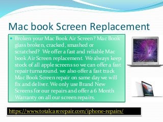 Mac book Screen Replacement
https://www.totalcarerepair.com/iphone-repairs/
 Broken your Mac Book Air Screen? Mac Book
glass broken, cracked, smashed or
scratched? We offer a fast and reliable Mac
book Air Screen replacement. We always keep
stock of all apple screens so we can offer a fast
repair turnaround. we also offer a fast track
Mac Book Screen repair on same day we will
fix and deliver. We only use Brand New
Screens for our repairs and offer a 6 Month
Warranty on all our screen repairs.
 