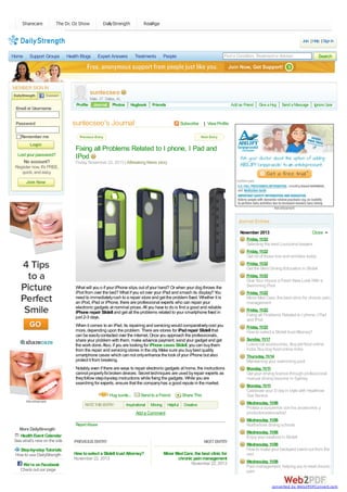 Sharecare

The Dr. Oz Show

DailyStrength

RealAge
Join | Help | Sign In

Home

Support Groups

Health Blogs

MEMBER SIGN IN

Email or Username
Password

Expert Answers

Treatments

Find a Condition, Treatment or Advisor

People

Search

suntecseo
Profile

Male, 27, Dallas, AL
Journal Photos

Hugbook

Friends

Add as Friend

suntecseo's Journal

Subscribe

Give a Hug

Send a Message

Ignore User

| View Profile

Remember me

Lost your password?

No account?

Fixing all Problems Related to I phone, I Pad and
IPod
Friday, November 22, 2013 | ABreaking News story

Register now. It's FREE,
quick, and easy.

Advertisement

Journal Entries
November 2013

Close

Friday, 11/22

Selecting the best Louisiana lawyers
Friday, 11/22

Get rid of those line and wrinkles today
Friday, 11/22

Get the Best Driving Education in Slidell
Friday, 11/22

What will you o if your iPhone slips out of your hand? Or when your dog throws the
iPod from over the bed? What if you sit over your iPad and smash its display? You
need to immediately rush to a repair store and get the problem fixed. Whether it is
an iPod, iPad or iPhone, there are professional experts who can repair your
electronic gadgets at nominal prices. All you have to do is find a good and reliable
iPhone repair Slidell and get all the problems related to your smartphone fixed in
just 2-3 days.

Give Your House a Fresh New Look With a
Swimming Pool
Friday, 11/22

Minor Med Care, the best clinic for chronic pain
management
Friday, 11/22

Fixing all Problems Related to I phone, I Pad
and IPod

When it comes to an iPad, its repairing and servicing would comparatively cost you
more, depending upon the problem. There are stores for iPad repair Slidell that
can be easily contacted over the internet. Once you approach the professionals,
share your problem with them, make advance payment, send your gadget and get
the work done. Also, if you are looking for iPhone cases Slidell, you can buy them
from the repair and servicing stores in the city. Make sure you buy best quality
smartphone cases which can not only enhance the look of your iPhone but also
protect it from breaking.

Friday, 11/22

Notably, even if there are ways to repair electronic gadgets at home, the instructions
cannot properly fix broken devices. Secret techniques are used by repair experts as
they follow step-by-step instructions while fixing the gadgets. While you are
searching for experts, ensure that the company has a good repute in the market.

Monday, 11/11

Hug sunte...
Advertisement

RATE THIS ENTRY:

Send to a Friend

Inspirational

Moving

Helpful

How to select a Slidell trust Attorney?
Sunday, 11/17

Luxury cat accessories, Buy pet food online
India, Buy dog food online India
Thursday, 11/14

Maintaining your swimming pool
Get your driving license through professional
manual driving lessons in Sydney.
Monday, 11/11

Celebrate your D day in style with Heathrow
Taxi Service

Share This

Wednesday, 11/06

Creative

Proteja a susperros con los accesorios y
productosadecuados!

Add a Comment

Wednesday, 11/06
Report Abuse

More DailyStrength
Health Event Calendar
See what's new on the site
Step-by-step Tutorials
How to use DailyStrength
We're on Facebook
Check out our page

Northshore driving schools
Wednesday, 11/06

Enjoy your seafood in Slidell
PREVIOUS ENTRY
How to select a Slidell trust Attorney?
November 22, 2013

NEXT ENTRY
Minor Med Care, the best clinic for
chronic pain management
November 22, 2013

Wednesday, 11/06

How to make your backyard stand out from the
rest
Wednesday, 11/06

Pain management, helping you to treat chronic
pain
converted by Web2PDFConvert.com

 