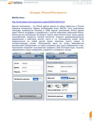 www.enterra-inc.com




                    Энтерра. iPhone/iPad проекты
Mail.Ru Агент

http://itunes.apple.com/ru/app/mail-ru-agent/id335315530?mt=8

Данное приложение – это iPhone версия одного из самых известных в России
сервисов мгновенного обмена сообщениями Агент Mail.Ru. Хотя приложение
повторяет возможности Windows и J2ME версий приложений, iPhone версия
имеет iPhone интерфейс и разработана с учетом пожеланий любителей iPhone.
Используя это приложение, вы можете менять свой личный статус, искать других
пользователей, управлять списком контактов, получать звуковые/визуальные
уведомления о действиях контакт листа и т.д. Пользователь может легко
переключиться на любой другой проект компании, просто следуя по
соответствующей ссылке. Пользователи могут не только обмениваться
мгновенными сообщениями, но также отправлять друг другу изображения и смс.
Приложение позволяет пользователю проверять свой почтовый ящик, получать
уведомления о новых сообщениях, управлять и отправлять письма.




                                                                           1
 