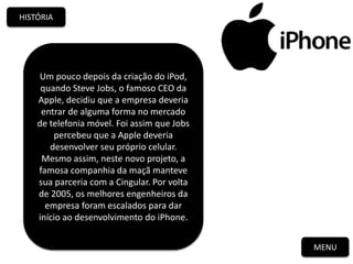 MENU
HISTÓRIA
Um pouco depois da criação do iPod,
quando Steve Jobs, o famoso CEO da
Apple, decidiu que a empresa deveria
entrar de alguma forma no mercado
de telefonia móvel. Foi assim que Jobs
percebeu que a Apple deveria
desenvolver seu próprio celular.
Mesmo assim, neste novo projeto, a
famosa companhia da maçã manteve
sua parceria com a Cingular. Por volta
de 2005, os melhores engenheiros da
empresa foram escalados para dar
início ao desenvolvimento do iPhone.
 