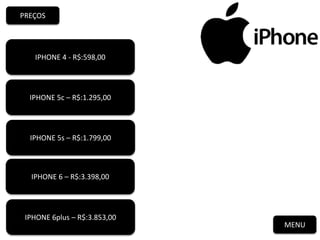 MENU
PREÇOS
IPHONE 4 - R$:598,00
IPHONE 5c – R$:1.295,00
IPHONE 5s – R$:1.799,00
IPHONE 6 – R$:3.398,00
IPHONE 6plus – R$:3.853,00
 