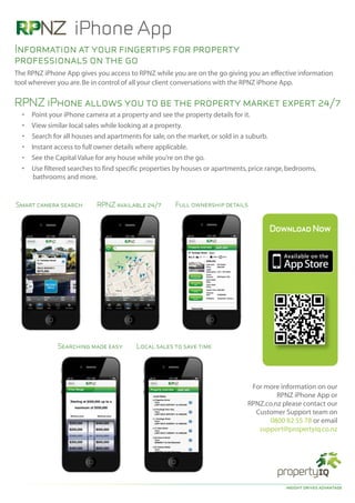 iPhone App
Information at your fingertips for property
professionals on the go
The RPNZ iPhone App gives you access to RPNZ while you are on the go giving you an effective information
tool wherever you are. Be in control of all your client conversations with the RPNZ iPhone App.


RPNZ iPhone allows you to be the property market expert 24/7
  •   Point your iPhone camera at a property and see the property details for it.
  •   View similar local sales while looking at a property.
  •   Search for all houses and apartments for sale, on the market, or sold in a suburb.
  •   Instant access to full owner details where applicable.
  •   See the Capital Value for any house while you’re on the go.
  •   Use filtered searches to find specific properties by houses or apartments, price range, bedrooms,
       bathrooms and more.


Smart camera search         RPNZ available 24/7        Full ownership details


                                                                                       Download Now




              Searching made easy        Local sales to save time




                                                                                For more information on our
                                                                                        RPNZ iPhone App or
                                                                               RPNZ.co.nz please contact our
                                                                                 Customer Support team on
                                                                                     0800 82 55 78 or email
                                                                                  support@propertyiq.co.nz




                                                                                            insight drives advantage
 