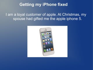 I am a loyal customer of apple. At Christmas, my
spouse had gifted me the apple iphone 5.
Getting my iPhone fixed
 