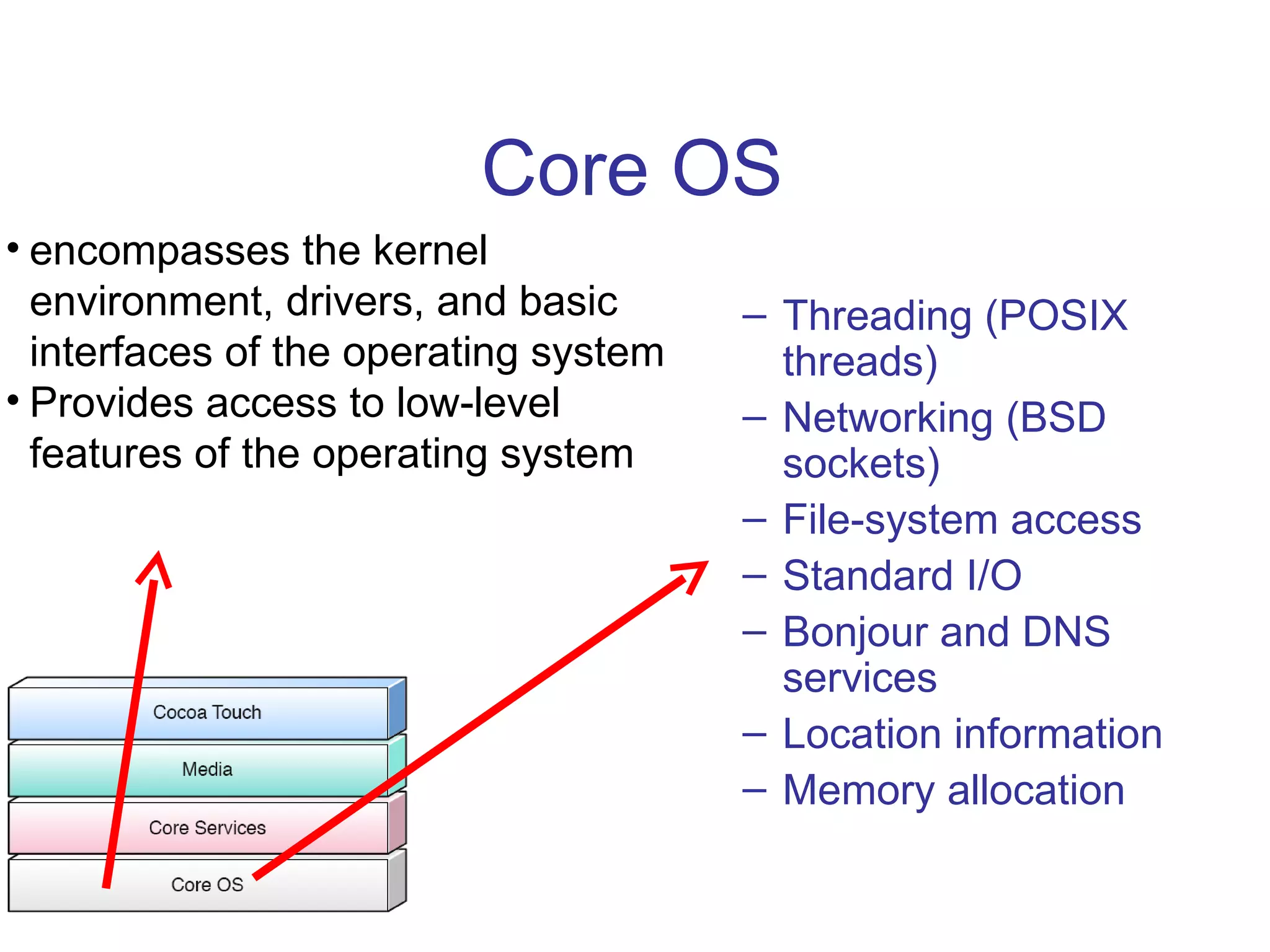 Core OS Threading (POSIX threads) Networking (BSD sockets) File-system access Standard I/O Bonjour and DNS services Location information Memory allocation encompasses the kernel environment, drivers, and basic interfaces of the operating system Provides access to low-level features of the operating system 