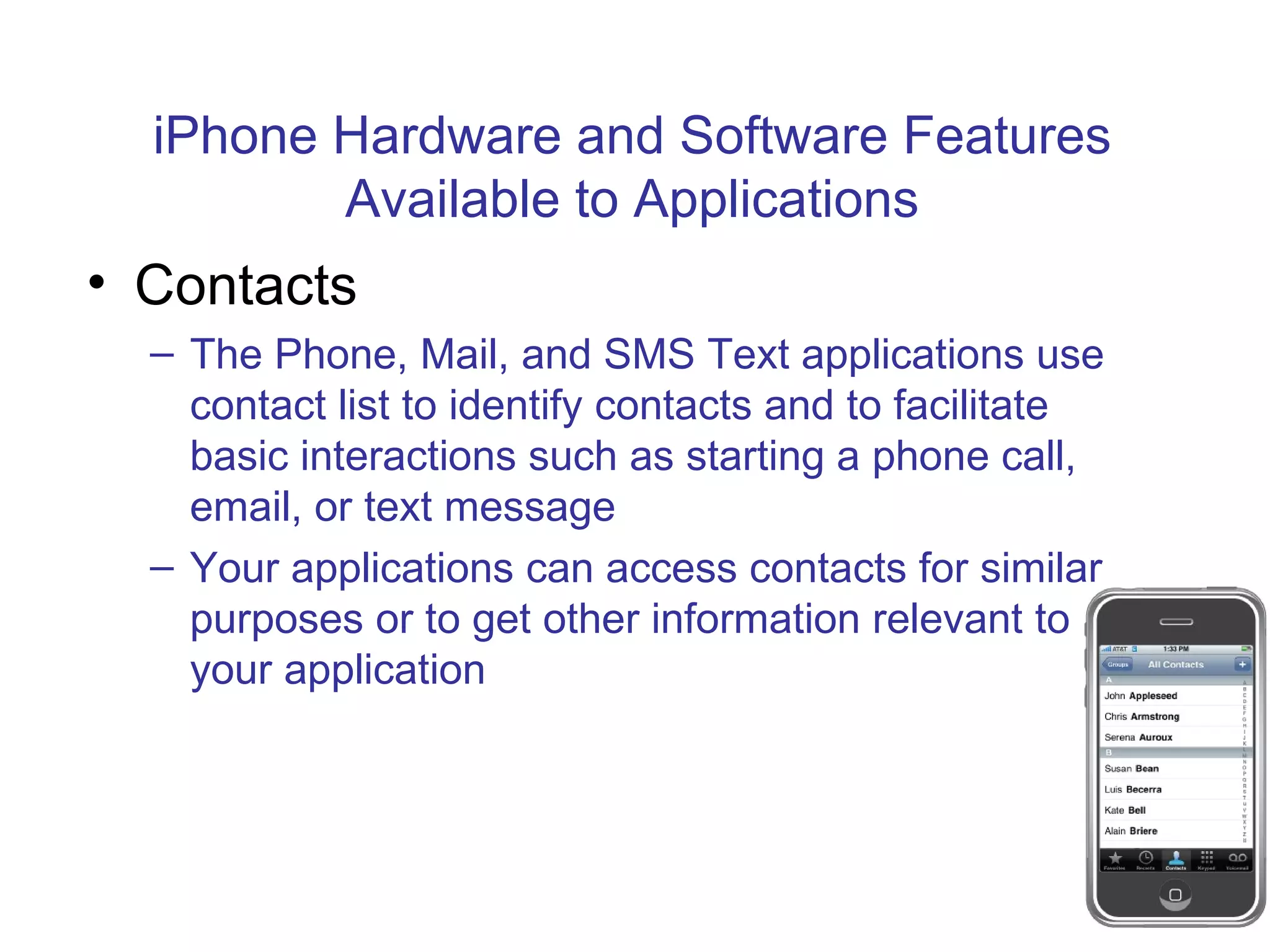 iPhone Hardware and Software Features Available to Applications Contacts The Phone, Mail, and SMS Text applications use contact list to identify contacts and to facilitate basic interactions such as starting a phone call, email, or text message Your applications can access contacts for similar purposes or to get other information relevant to your application 