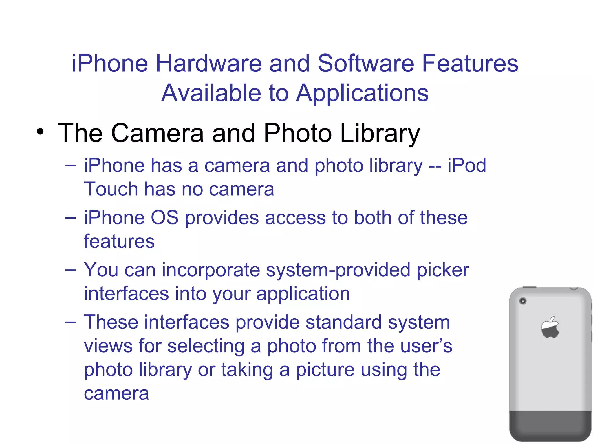 iPhone Hardware and Software Features Available to Applications The Camera and Photo Library iPhone has a camera and photo library -- iPod Touch has no camera iPhone OS provides access to both of these features You can incorporate system-provided picker interfaces into your application These interfaces provide standard system views for selecting a photo from the user’s photo library or taking a picture using the camera 