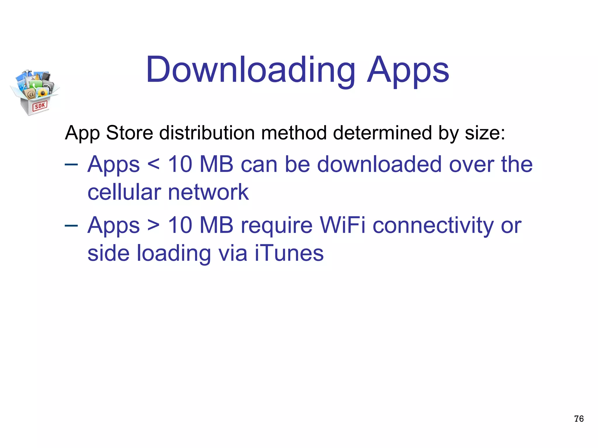 Downloading Apps 76 App Store distribution method determined by size: Apps < 10 MB can be downloaded over the cellular network Apps > 10 MB require WiFi connectivity or side loading via iTunes 