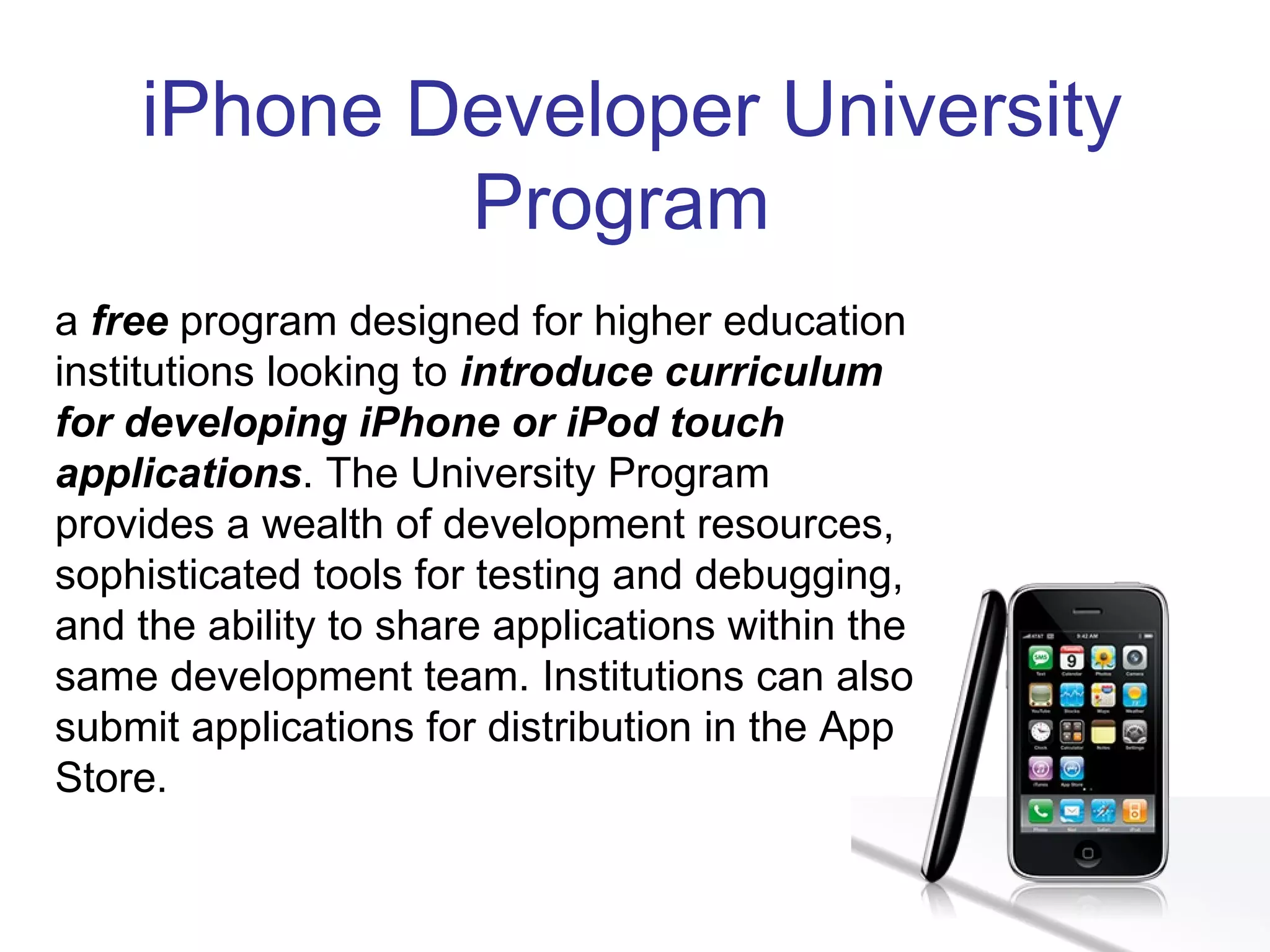 iPhone Developer University Program  a  free  program designed for higher education institutions looking to  introduce curriculum for developing iPhone or iPod touch applications . The University Program provides a wealth of development resources, sophisticated tools for testing and debugging, and the ability to share applications within the same development team. Institutions can also submit applications for distribution in the App Store. 