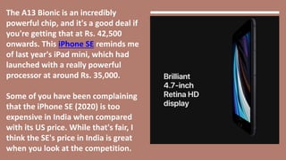The A13 Bionic is an incredibly
powerful chip, and it's a good deal if
you're getting that at Rs. 42,500
onwards. This iPhone SE reminds me
of last year's iPad mini, which had
launched with a really powerful
processor at around Rs. 35,000.
Some of you have been complaining
that the iPhone SE (2020) is too
expensive in India when compared
with its US price. While that's fair, I
think the SE's price in India is great
when you look at the competition.
 