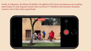 Finally, at 148 grams, the iPhone SE (2020) is the lightest of the three smartphones we're talking
about today. It's only 10 grams heavier than my iPhone 7 ₹ 29,499 so the transition should be
seamless. But is that really a good thing?
 