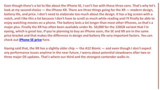 Even though there's a lot to like about the iPhone SE, I can't live with those three cons. That's why let's
look at my second choice — the iPhone XR. There are three things going for the XR — modern design,
battery life, and price. I don't need to elaborate too much about the design. It has a big screen with a
notch, and I like this a lot because I don't have to scroll as much while reading and I'll finally be able to
enjoy watching movies on a phone. The battery lasts a lot longer than most other iPhones, so that's a
major plus. Finally the XR has often been available under Rs. 50,000 for the 128GB variant that I'm
eyeing, which is great too. If you're planning to buy an iPhone soon, the SE and XR are in the same
price bracket and that makes the difference in design and battery life very important factors. You can
check out iPhone SE price here.
Having said that, the XR has a slightly older chip — the A12 Bionic — and even though I don't expect
any performance issues anytime in the near future, I worry about potential slowdowns after two or
three major OS updates. That's where our third and the strongest contender walks in.
 
