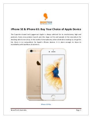 BecexTech Australia Page 1
iPhone SE & iPhone 6S: Buy Your Choice of Apple Device
The Cupertino based tech juggernaut Apple is always admired for its revolutionary high-end
products. Every new product launch puts the stage on fire and people in the conundrum for
deciding which one to buy. In the world of smartphones, where Android is leading to a huge fan
list, there is no competition for Apple’s iPhone devices. It is alone enough to show its
incredibility with bazillions of admirers.
iPhone 6S Plus
 