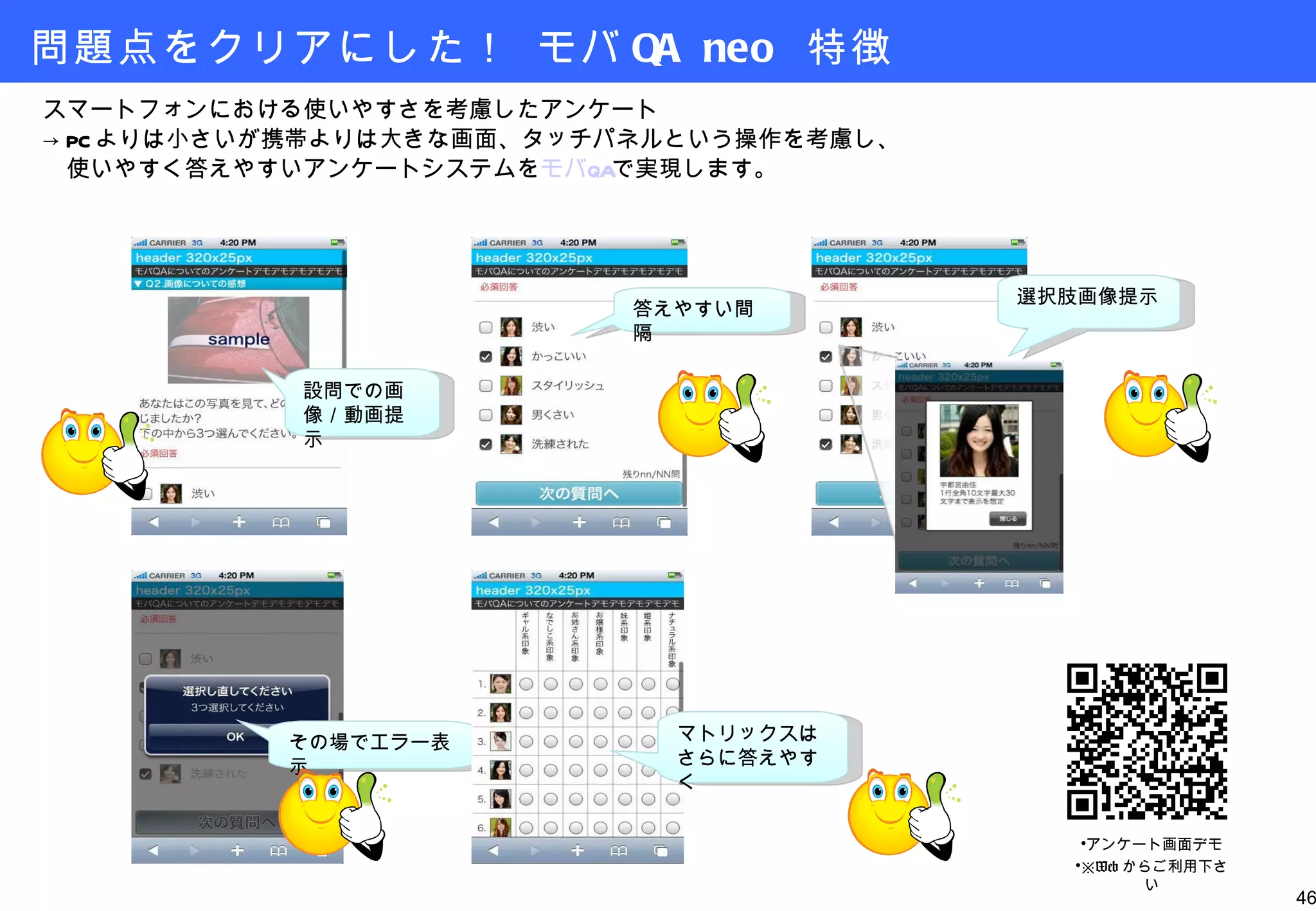 問題点をクリアにした！ モバ QA neo  特徴 スマートフォンにおける使いやすさを考慮したアンケート -> PC よりは小さいが携帯よりは大きな画面、タッチパネルという操作を考慮し、 　使いやすく答えやすいアンケートシステムを モバ QA で実現します。 設問での画像／動画提示 答えやすい間隔 選択肢画像提示 その場でエラー表示 マトリックスはさらに答えやすく アンケート画面デモ ※ Web からご利用下さい 