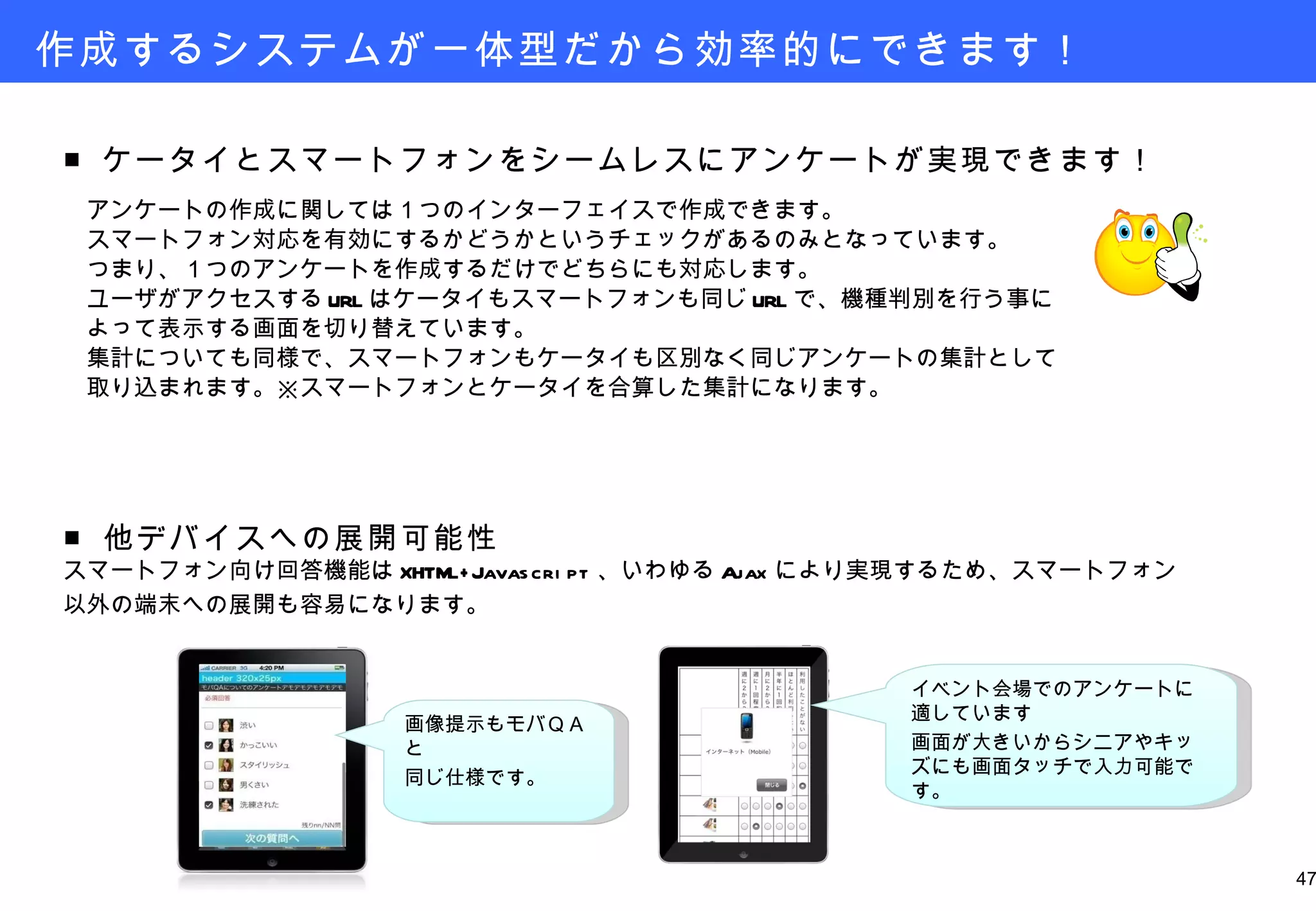 作成するシステムが一体型だから効率的にできます！ ■ ケータイとスマートフォンをシームレスにアンケートが実現できます！ 　 　アンケートの作成に関しては１つのインターフェイスで作成できます。 　スマートフォン対応を有効にするかどうかというチェックがあるのみとなっています。 　つまり、１つのアンケートを作成するだけでどちらにも対応します。 　ユーザがアクセスする URL はケータイもスマートフォンも同じ URL で、機種判別を行う事に 　よって表示する画面を切り替えています。 　集計についても同様で、スマートフォンもケータイも区別なく同じアンケートの集計として 　取り込まれます。※スマートフォンとケータイを合算した集計になります。 画像提示もモバＱＡと 同じ仕様です。 ■ 他デバイスへの展開可能性 スマートフォン向け回答機能は XHTML+Javascript 、いわゆる Ajax により実現するため、スマートフォン 以外の端末への展開も容易になります。 イベント会場でのアンケートに適しています 画面が大きいからシニアやキッズにも画面タッチで入力可能です。 