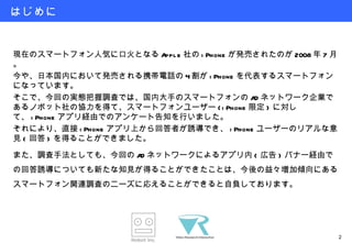 はじめに 現在のスマートフォン人気に口火となる Apple 社の iPhone が発売されたのが 2008 年 7 月。 今や、日本国内において発売される携帯電話の 4 割が iPhone を代表するスマートフォンになっています。 そこで、今回の実態把握調査では、国内大手のスマートフォンの AD ネットワーク企業であるノボット社の協力を得て、スマートフォンユーザー (iPhone 限定 ) に対して、 iPhone アプリ経由でのアンケート告知を行いました。 それにより、直接 iPhone アプリ上から回答者が誘導でき、 iPhone ユーザーのリアルな意見 ( 回答 ) を得ることができました。 また、調査手法としても、今回の AD ネットワークによるアプリ内 ( 広告 ) バナー経由での回答誘導についても新たな知見が得ることができたことは、今後の益々増加傾向にあるスマートフォン関連調査のニーズに応えることができると自負しております。 