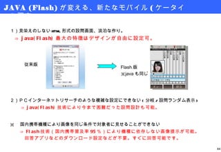 JAVA (Flash) が変える、新たなモバイル ( ケータイ ) 調査 １）見栄えのしない HTML 形式の設問画面、淡泊な作り。 　 ⇒ java(Flash) 最大の特徴はデザインが自由に設定可。 従来版 Flash 版 ※ java も同じ ２）ＰＣインターネットリサーチのような複雑な設定にできない ( 分岐 / 設問ランダム表示 ) 　　 ⇒ java(Flash) 技術により今まで困難だった設問設計も可能。 ※ 　国内携帯機種により画像を同じ条件で対象者に見せることができない 　　 ⇒ Flash 技術（国内携帯普及率 95 ％）により機種に依存しない画像提示が可能。 　　　回答アプリなどのダウンロード設定などが不要。すぐに回答可能です。 