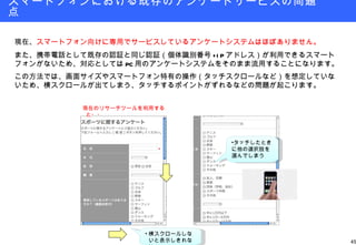 スマートフォンにおける既存のアンケートサービスの問題点 現在、 スマートフォン向けに専用でサービスしているアンケートシステムはほぼありません。 また、携帯電話として既存の認証と同じ認証（個体識別番号 +IP アドレス）が利用できるスマートフォンがないため、対応としては PC 用のアンケートシステムをそのまま流用することになります。 この方法では、画面サイズやスマートフォン特有の操作（タッチスクロールなど）を想定していないため、横スクロールが出てしまう、タッチするポイントがずれるなどの問題が起こります。 横スクロールしないと表示しきれない タッチしたときに他の選択肢を選んでしまう 現在のリサーチツールを利用すると・・ 