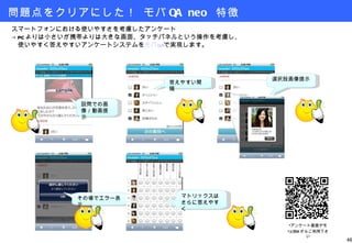 問題点をクリアにした！ モバ QA neo  特徴 スマートフォンにおける使いやすさを考慮したアンケート -> PC よりは小さいが携帯よりは大きな画面、タッチパネルという操作を考慮し、 　使いやすく答えやすいアンケートシステムを モバ QA で実現します。 設問での画像／動画提示 答えやすい間隔 選択肢画像提示 その場でエラー表示 マトリックスはさらに答えやすく アンケート画面デモ ※ Web からご利用下さい 