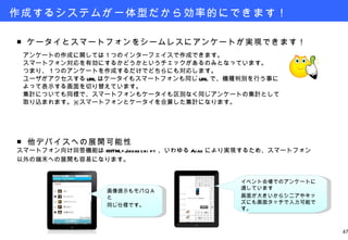 作成するシステムが一体型だから効率的にできます！ ■ ケータイとスマートフォンをシームレスにアンケートが実現できます！ 　 　アンケートの作成に関しては１つのインターフェイスで作成できます。 　スマートフォン対応を有効にするかどうかというチェックがあるのみとなっています。 　つまり、１つのアンケートを作成するだけでどちらにも対応します。 　ユーザがアクセスする URL はケータイもスマートフォンも同じ URL で、機種判別を行う事に 　よって表示する画面を切り替えています。 　集計についても同様で、スマートフォンもケータイも区別なく同じアンケートの集計として 　取り込まれます。※スマートフォンとケータイを合算した集計になります。 画像提示もモバＱＡと 同じ仕様です。 ■ 他デバイスへの展開可能性 スマートフォン向け回答機能は XHTML+Javascript 、いわゆる Ajax により実現するため、スマートフォン 以外の端末への展開も容易になります。 イベント会場でのアンケートに適しています 画面が大きいからシニアやキッズにも画面タッチで入力可能です。 