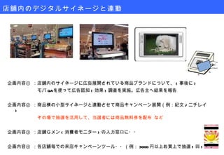 企画内容① ：店舗内のサイネージに広告展開されている商品ブランドについて、 ( 事後に ) 　　　　　　 モバ QA を使って広告認知 ( 効果 ) 調査を実施。広告主へ結果を報告 企画内容② ：商品横の小型サイネージと連動させて商品キャンペーン展開（例：紀文 / ニチレイ ) 　　　　　　 その場で抽選を活用して、当選者には商品無料券を配布 など 企画内容③ ：店舗Ｇメン ( 消費者モニター ) の入力窓口に・・ 企画内容④ ：各店舗毎での来店キャンペーンツール・・（例： 3000 円以上お買上で抽選 1 回 ) 店舗内のデジタルサイネージと連動 