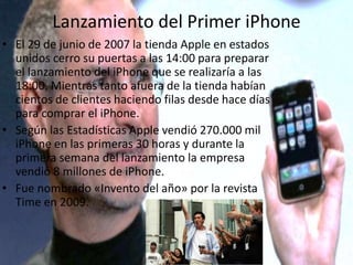 Lanzamiento del Primer iPhone
• El 29 de junio de 2007 la tienda Apple en estados
unidos cerro su puertas a las 14:00 para preparar
el lanzamiento del iPhone que se realizaría a las
18:00. Mientras tanto afuera de la tienda habían
cientos de clientes haciendo filas desde hace días
para comprar el iPhone.
• Según las Estadísticas Apple vendió 270.000 mil
iPhone en las primeras 30 horas y durante la
primera semana del lanzamiento la empresa
vendió 8 millones de iPhone.
• Fue nombrado «Invento del año» por la revista
Time en 2009.
 