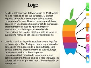 Logo
• Desde la introducción del Macintosh en 1984, Apple
ha sido reconocida por sus esfuerzos. El primer
logotipo de Apple, diseñado por Jobs y Wayne,
representa a Sir Isaac Newton puesto que el físico
aparece en una imagen bajo un árbol de manzanas;
presuntamente el logo de Apple Computer
enmarcaba toda la imagen, esto no habría
convencido a Jobs, quien pidió que sólo se tome en
cuenta una manzana con los colores del arcoíris.
• Una de la curiosa leyenda establece que el logo fue
en homenaje a Alan Turing, el hombre que sentó las
bases de la era moderna de la computación. Esto
porque el mismo presuntamente se suicidó, luego
de atravesar varios problemas por su
homosexualidad, mordiendo una manzana que
contenía cianuro. Insistió en que el logo incluyera los
colores del arco iris para resaltar la humanización de
la empresa.
 