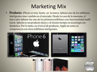 Marketing Mix
• Producto: iPhone es muy fuerte en la marca. Iphone uno de los teléfonos
inteligentes mas vendido en el mercado. Desde la casa de la manzana, el
innovador Iphone fue uno de los primeros teléfonos con funcionalidad multi
touch. Iphone es un producto único y al mismo tiempo su tecnología era
fantástica. Por lo tanto, en el nivel de producto, Apple no entra en
competencia con otros teléfonos inteligentes.
 