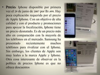 • Precio: Iphone disponible por primera
vez el 29 de junio de 2007 por B/.499. Hay
poca explicación requerida por el precio
de Apple Iphone. Con un objetivo de alta
calidad y con el producto y promociones
para apoyar la focalización, Iphone tiene
un precio desnatado. Es de un precio más
alto en comparación con la mayoría de
los teléfonos en el mercado. Samsung ha
presentado recientemente muchos
teléfonos para rivalizar con el Iphone.
Sin embargo, los clientes de Apple son
muy leales a la marca Apple y Iphone.
Otra cosa interesante de observar en la
política de precios Iphone es que no
ofrece descuentos
 