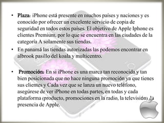 • Plaza: iPhone está presente en muchos países y naciones y es
conocido por ofrecer un excelente servicio de copia de
seguridad en todos estos países. El objetivo de Apple Iphone es
clientes Premium, por lo que se encuentra en las ciudades de la
categoría A solamente sus tiendas.
• En panamá las tiendas autorizadas las podemos encontrar en
albrook pasillo del koala y multicentro.
• Promoción: En si iPhone es una marca tan reconocida y tan
bien posicionada que no hace ninguna promoción ya que tienes
sus clientes y Cada vez que se lanza un nuevo teléfono,
asegúrese de ver iPhone en todas partes, en todas y cada
plataforma (producto, promociones en la radio, la televisión) la
presencia de Apple.
 