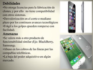 Debilidades
•No otorga licencias para la fabricación de
clones, y por ello no tiene compatibilidad
con otros sistemas.
•Desvalorización en el corto o mediano
plazo por los continuos avances tecnológicos
•Frágil a los golpes (pueden romperse con
facilidad)
Amenazas
•Se valora más a otro producto de
funcionabilidad similar (Eje: BlackBerry,
Samsung).
•Abuso en los cobros de las líneas por las
compañías telefónicas.
•La baja del poder adquisitivo en algún
mercado.
 