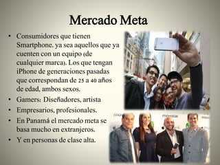 Mercado Meta
• Consumidores que tienen
Smartphone. ya sea aquellos que ya
cuenten con un equipo (de
cualquier marca). Los que tengan
iPhone de generaciones pasadas
que correspondan de 25 a 40 años
de edad, ambos sexos.
• Gamers: Diseñadores, artista
• Empresarios, profesionales.
• En Panamá el mercado meta se
basa mucho en extranjeros.
• Y en personas de clase alta.
 
