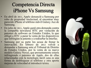 Competencia Directa
iPhone Vs Samsung
• En abril de 2011, Apple denunció a Samsung por
robo de propiedad intelectual, al encontrar muy
parecido iPhone al teléfono móvil Galaxy Ace de
Samsung.
• En julio de 2011, Apple ganó otra demanda contra
la compañía taiwanesa HTC por violación de
patentes de software en Estados Unidos, lo que
obligó a HTC a parar la venta de los dispositivos
que infringían la patente y a rediseñar la interfaz.
• Samsung por su parte los acusa de frenar la
innovación. En febrero de 2012 volvió a
demandar a Samsung ante el Tribunal de Distrito
de Estados Unidos, por la venta de su nuevo
modelo Galaxy Nexus, que presuntamente estaría
infringiendo 4 patentes de Apple, dos de ellas
relacionadas con la tecnología táctil (una es una
forma de desbloquear el teléfono y otra aporta
mejoras de velocidad al introducir texto)
 