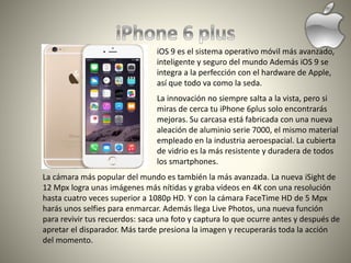 iOS 9 es el sistema operativo móvil más avanzado,
inteligente y seguro del mundo Además iOS 9 se
integra a la perfección con el hardware de Apple,
así que todo va como la seda.
La innovación no siempre salta a la vista, pero si
miras de cerca tu iPhone 6plus solo encontrarás
mejoras. Su carcasa está fabricada con una nueva
aleación de aluminio serie 7000, el mismo material
empleado en la industria aeroespacial. La cubierta
de vidrio es la más resistente y duradera de todos
los smartphones.
La cámara más popular del mundo es también la más avanzada. La nueva iSight de
12 Mpx logra unas imágenes más nítidas y graba vídeos en 4K con una resolución
hasta cuatro veces superior a 1080p HD. Y con la cámara FaceTime HD de 5 Mpx
harás unos selfies para enmarcar. Además llega Live Photos, una nueva función
para revivir tus recuerdos: saca una foto y captura lo que ocurre antes y después de
apretar el disparador. Más tarde presiona la imagen y recuperarás toda la acción
del momento.
 