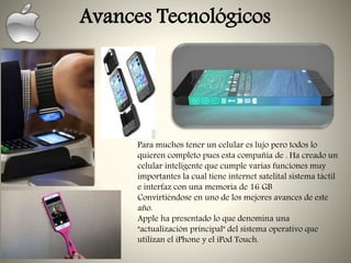 Avances Tecnológicos
Para muchos tener un celular es lujo pero todos lo
quieren completo pues esta compañía de . Ha creado un
celular inteligente que cumple varias funciones muy
importantes la cual tiene internet satelital sistema táctil
e interfaz con una memoria de 16 GB
Convirtiéndose en uno de los mejores avances de este
año.
Apple ha presentado lo que denomina una
"actualización principal" del sistema operativo que
utilizan el iPhone y el iPod Touch.
 