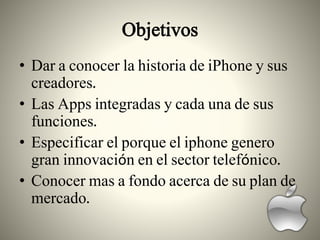 Objetivos
• Dar a conocer la historia de iPhone y sus
creadores.
• Las Apps integradas y cada una de sus
funciones.
• Especificar el porque el iphone genero
gran innovación en el sector telefónico.
• Conocer mas a fondo acerca de su plan de
mercado.
 