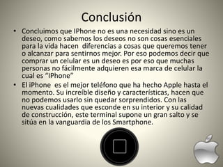 Conclusión
• Concluimos que IPhone no es una necesidad sino es un
deseo, como sabemos los deseos no son cosas esenciales
para la vida hacen diferencias a cosas que queremos tener
o alcanzar para sentirnos mejor. Por eso podemos decir que
comprar un celular es un deseo es por eso que muchas
personas no fácilmente adquieren esa marca de celular la
cual es “IPhone”
• El iPhone es el mejor teléfono que ha hecho Apple hasta el
momento. Su increíble diseño y características, hacen que
no podemos usarlo sin quedar sorprendidos. Con las
nuevas cualidades que esconde en su interior y su calidad
de construcción, este terminal supone un gran salto y se
sitúa en la vanguardia de los Smartphone.
 