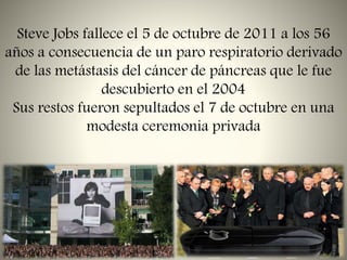 Steve Jobs fallece el 5 de octubre de 2011 a los 56
años a consecuencia de un paro respiratorio derivado
de las metástasis del cáncer de páncreas que le fue
descubierto en el 2004
Sus restos fueron sepultados el 7 de octubre en una
modesta ceremonia privada
 
