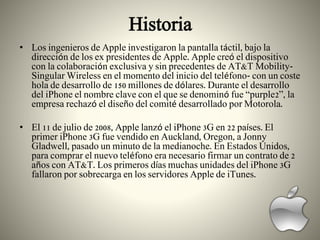 Historia
• Los ingenieros de Apple investigaron la pantalla táctil, bajo la
dirección de los ex presidentes de Apple. Apple creó el dispositivo
con la colaboración exclusiva y sin precedentes de AT&T Mobility-
Singular Wireless en el momento del inicio del teléfono- con un coste
hola de desarrollo de 150 millones de dólares. Durante el desarrollo
del iPhone el nombre clave con el que se denominó fue “purple2”, la
empresa rechazó el diseño del comité desarrollado por Motorola.
• El 11 de julio de 2008, Apple lanzó el iPhone 3G en 22 países. El
primer iPhone 3G fue vendido en Auckland, Oregon, a Jonny
Gladwell, pasado un minuto de la medianoche. En Estados Unidos,
para comprar el nuevo teléfono era necesario firmar un contrato de 2
años con AT&T. Los primeros días muchas unidades del iPhone 3G
fallaron por sobrecarga en los servidores Apple de iTunes.
 