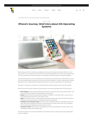 Home / News / IPhone’s Journey- Brief Intro about iOS Operating Systems
D E C 0 5 , 2 0 2 2
IPhone’s Journey- Brief Intro about iOS Operating
Systems
Many things come to mind when one talks about premium and expensive things. iPhone is one of
those items, isn’t it? We all know that iPhone is considered king when it comes to the mobile market.
Since its introduction, iPhone has grown in popularity, and the new series is only getting better.
The iPhone has given us one of the best and most stylish phone models with the best features. Every
iPhone's camera quality improves over the previous model. Whether it’s about creating new software
features for iOS or classy hardware, Apple surprises their customers every year with a blockbuster.
But when it comes to a comparison of iOS and Android, many indicators tell us that iOS is better.
Here are some of the main reasons why the iPhone is more recommended than Android phones-
New Features: iOS provides new features every time, including a high-quality audio system. This
is one of the main reasons for the popularity of the iPhone.
Power: Every iPhone has the best power capacity. Whether it’s the iPod, iPad, or many more, it
has the best battery life and can be used for hours.
Style: The iPhone comes in various sizes and has the most eye-catching look. Also, the camera's
dimensions and various colour combinations make it more stylish.
Protection from external viruses: The iPhone has incredible protection that keeps it safe from
other devices and problems. iOS doesn’t allow phones to connect with other non-iOS devices,
which prevents any damage to the phone from a virus.
Increase in worth: iOS provides many gadgets and has the best features in every product. This
increases the value of every Apple user.
And the list goes on, but the main benefit for many iPhone users is receiving new iOS updates after
each new release.
Home Blogs Offers
Shop About
EXTRA 10% OFF ON FIRST PURCHASE USE CODE : WEL10
 