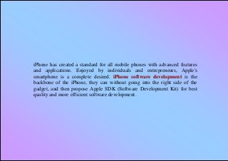 iPhone has created a standard for all mobile phones with advanced features
and applications. Enjoyed by individuals and entrepreneurs, Apple's
smartphone is a complete desired. iPhone software development is the
backbone of the iPhone, they can without going into the right side of the
gadget, and then propose Apple SDK (Software Development Kit) for best
quality and more efficient software development.
 