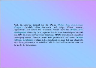 With the growing demand for the iPhone, Mobile Apps Development
Company (MADT) offers innovative and unique iPhone software
applications. We derive the maximum benefit from the iPhone SDK
development effectively. It is important for the basic knowledge of the iOS
and SDK to extend software very beneficial. MADT provides iOS expert for
developing iPhone software panel. Our professional and expert iPhone
software developers produce such a beneficial program that can effectively
meet the requirement of an individual, which cerate it all the features that can
be useful for its turnover.
 
