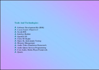 Tools And Technologies:
   Software Development Kit (SDK)
   Cocoa Touch ⁄ Objective C
   Xcode IDE
   Interface Builder
   OpenGL ES
   Unity 3D Engine
   Open AL, Instruments Testing
   Memory Management
   Audio Video Foundation Framework
   Audio Queue Services Programming
   Core Audio, Media Player Framework
   Quartz
 