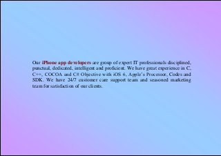 Our iPhone app developers are group of expert IT professionals disciplined,
punctual, dedicated, intelligent and proficient. We have great experience in C,
C++, COCOA and C# Objective with iOS 6, Apple’s Processor, Codes and
SDK. We have 24/7 customer care support team and seasoned marketing
team for satisfaction of our clients.
 