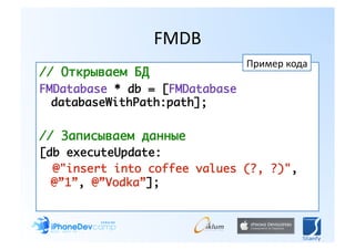 FMDB 
                                Пример кода 
// Открываем БД	
FMDatabase * db = [FMDatabase
  databaseWithPath:path]; 	

// Записываем данные	
[db executeUpdate:	
  @"insert into coffee values (?, ?)",
  @”1”, @”Vodka”];  
 